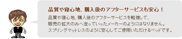 品質や寝心地、購入後のアフターサービスを軽視して、販売の拡大のみへ走っていったメーカーのようにはなりません。スプリングマットレスのように安心してご使用いただけるベッドです。