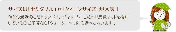 サイズは「セミダブル」や「クィーンサイズ」が人気!値段も最近のこだわりスプリングマットや、こだわり反発マットを検討しているのご予算なら「ウォーターベッド」も選べちゃいます!